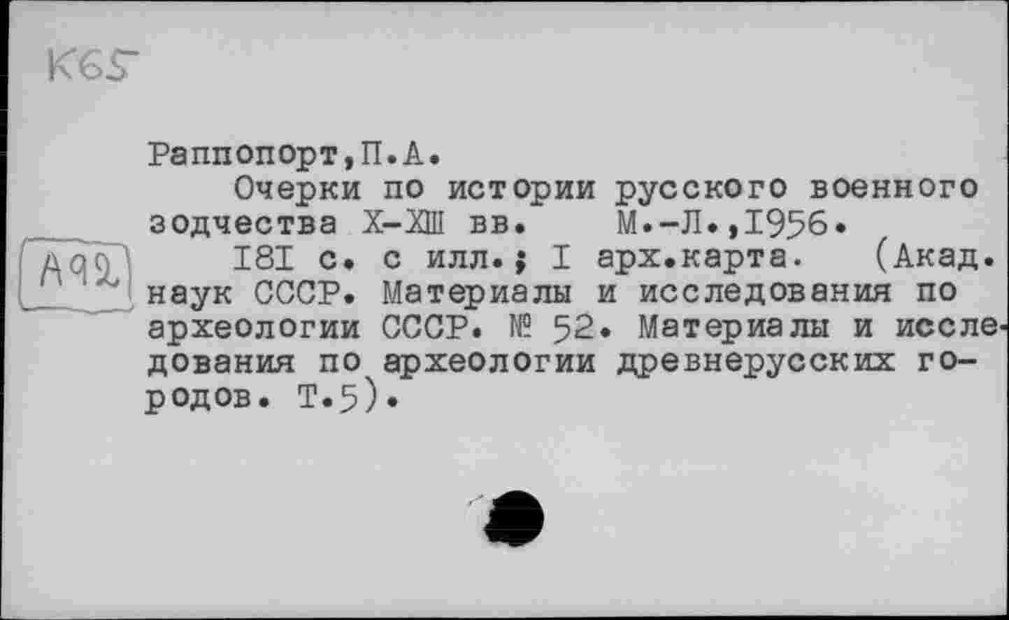 ﻿К6Г
AUl
Раппопорт,П.A.
Очерки по истории русского военного зодчества Х-ХШ вв. М.-Л.,1956.
181 с. с илл.; I арх.карта. (Акад, наук СССР. Материалы и исследования по археологии СССР. № 52. Материалы и иссле дования по археологии древнерусских городов. Т«5)»